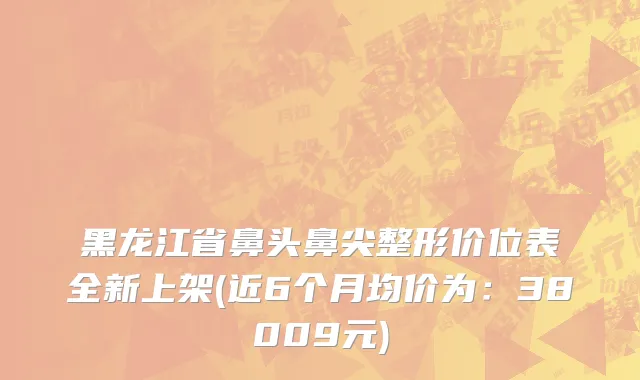 黑龙江省鼻头鼻尖整形价位表全新上架(近6个月均价为：38009元)