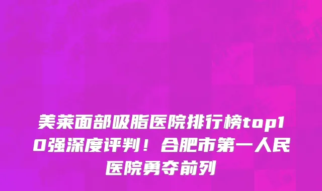 美莱面部吸脂医院排行榜top10强深度评判！合肥市第一人民医院勇夺前列