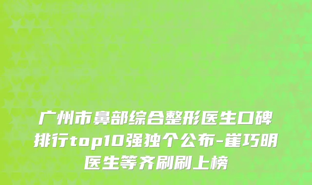 广州市鼻部综合整形医生口碑排行top10强独个公布-崔巧明医生等齐刷刷上榜