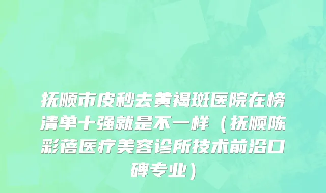 抚顺市皮秒去黄褐斑医院在榜清单十强就是不一样（抚顺陈彩蓓医疗美容诊所技术前沿口碑专业）