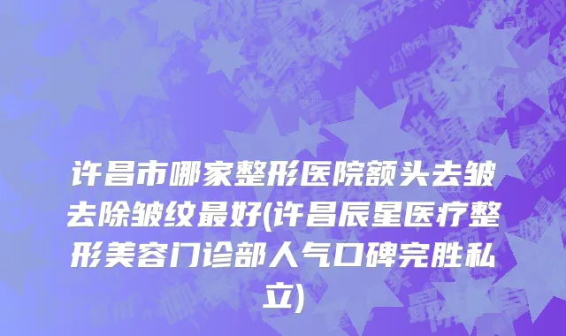 许昌市哪家整形医院额头去皱去除皱纹最好(许昌辰星医疗整形美容门诊部人气口碑完胜私立)