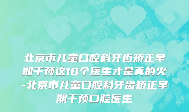 北京市儿童口腔科牙齿矫正早期干预这10个医生才是真的火-北京市儿童口腔科牙齿矫正早期干预口腔医生
