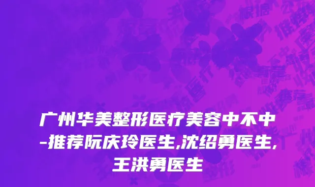 广州华美整形医疗美容中不中-推荐阮庆玲医生,沈绍勇医生,王洪勇医生
