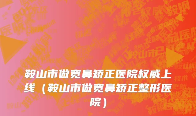鞍山市做宽鼻矫正医院权威上线（鞍山市做宽鼻矫正整形医院）