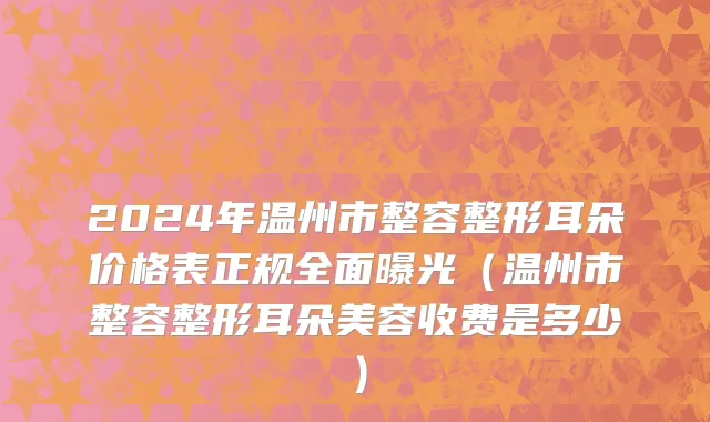 2024年温州市整容整形耳朵价格表正规全面曝光（温州市整容整形耳朵美容收费是多少）