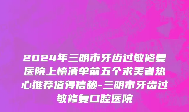 2024年三明市牙齿过敏修复医院上榜清单前五个求美者热心推荐值得信赖-三明市牙齿过敏修复口腔医院