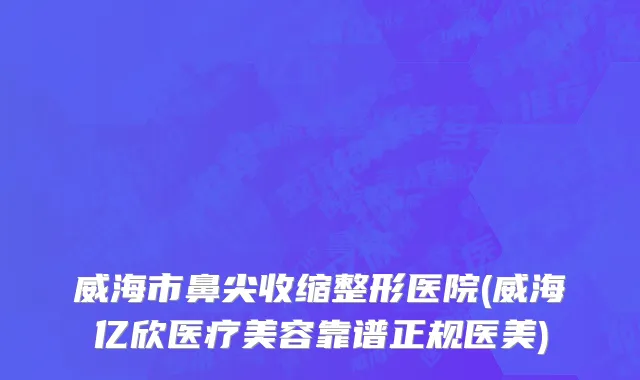 威海市鼻尖收缩整形医院(威海亿欣医疗美容靠谱正规医美)