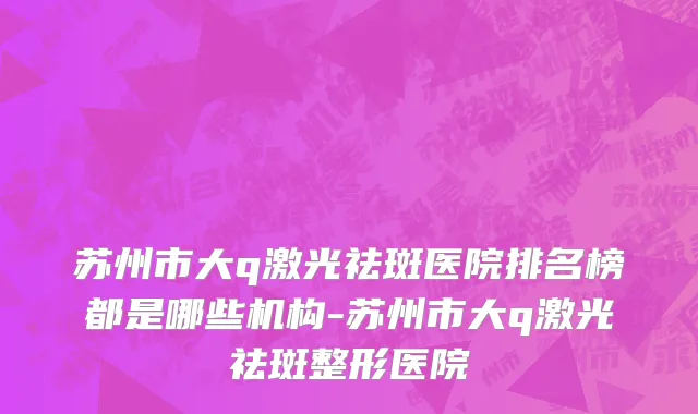 苏州市大q激光祛斑医院排名榜都是哪些机构-苏州市大q激光祛斑整形医院