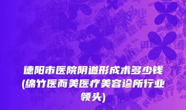 德阳市医院阴道形成术多少钱(绵竹医而美医疗美容诊所行业领头)