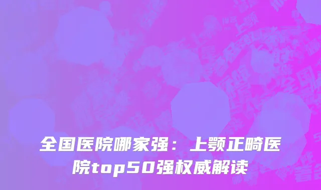 全国医院哪家强：上颚正畸医院top50强权威解读