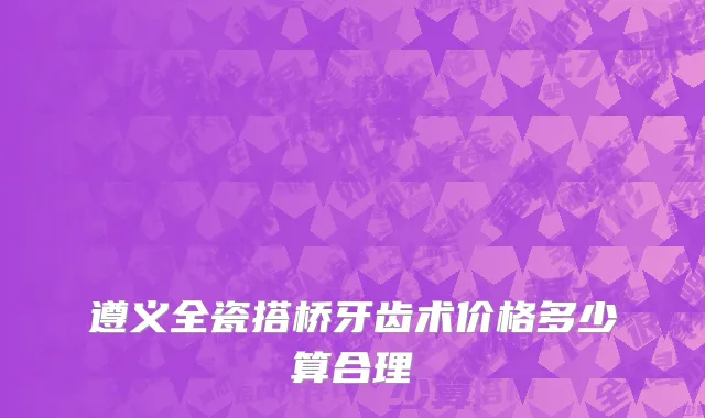 遵义全瓷搭桥牙齿术价格多少算合理