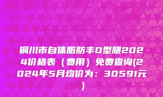 铜川市自体脂肪丰O型腿2024价格表（费用）免费查询(2024年5月均价为：30591元）