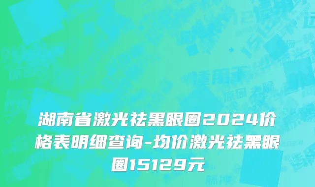 湖南省激光祛黑眼圈2024价格表明细查询-均价激光祛黑眼圈15129元