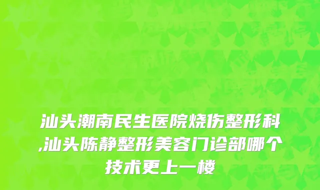 汕头潮南民生医院烧伤整形科,汕头陈静整形美容门诊部哪个技术更上一楼