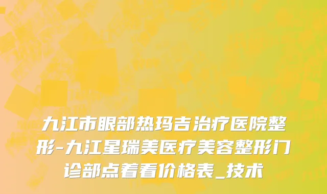 九江市眼部热玛吉治疗医院整形-九江星瑞美医疗美容整形门诊部点着看价格表_技术