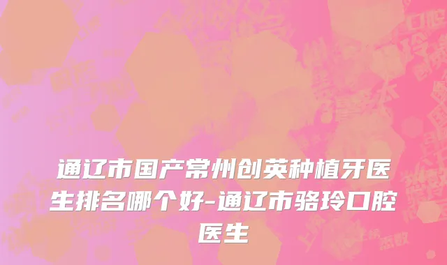 通辽市国产常州创英种植牙医生排名哪个好-通辽市骆玲口腔医生