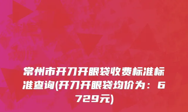 常州市开刀开眼袋收费标准标准查询(开刀开眼袋均价为：6729元)