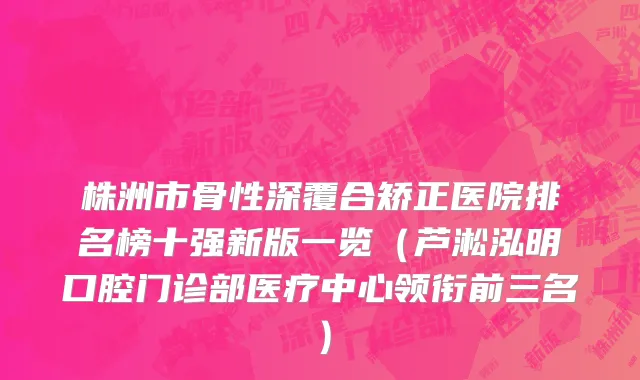 株洲市骨性深覆合矫正医院排名榜十强新版一览（芦淞泓明口腔门诊部医疗中心领衔前三名）