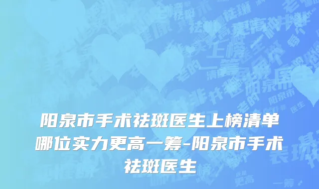 阳泉市手术祛斑医生上榜清单哪位实力更高一筹-阳泉市手术祛斑医生