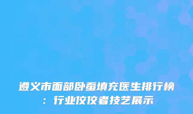 遵义市面部卧蚕填充医生排行榜：行业佼佼者技艺展示