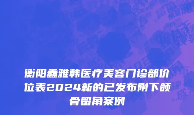 衡阳鑫雅韩医疗美容门诊部价位表2024新的已发布附下颌骨留角案例