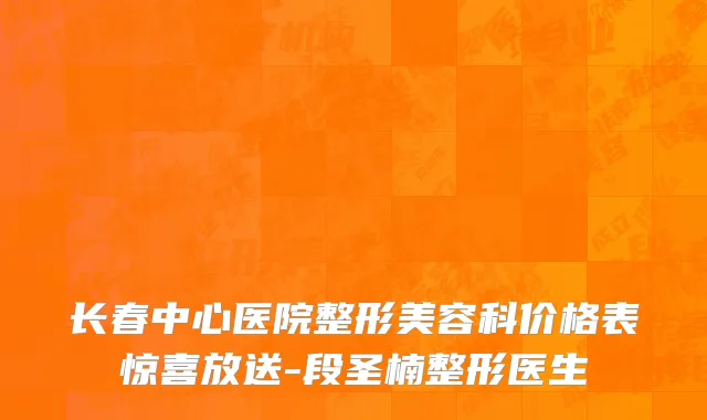 长春中心医院整形美容科价格表惊喜放送-段圣楠整形医生