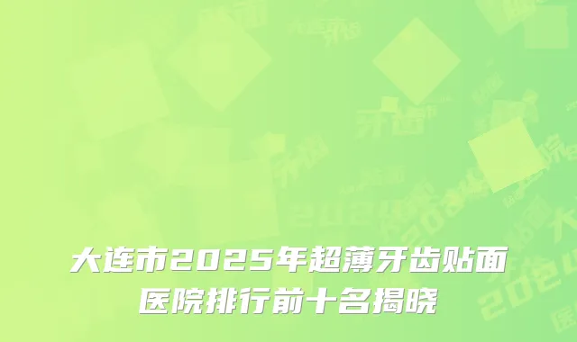 大连市2025年超薄牙齿贴面医院排行前十名揭晓