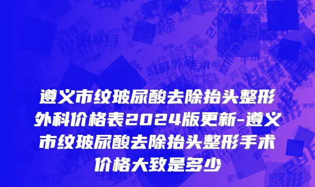 遵义市纹玻尿酸去除抬头整形外科价格表2024版更新-遵义市纹玻尿酸去除抬头整形手术价格大致是多少
