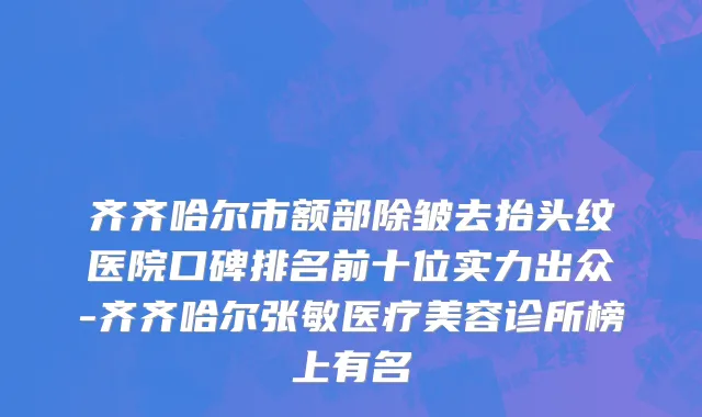 齐齐哈尔市额部除皱去抬头纹医院口碑排名前十位实力出众-齐齐哈尔张敏医疗美容诊所榜上有名