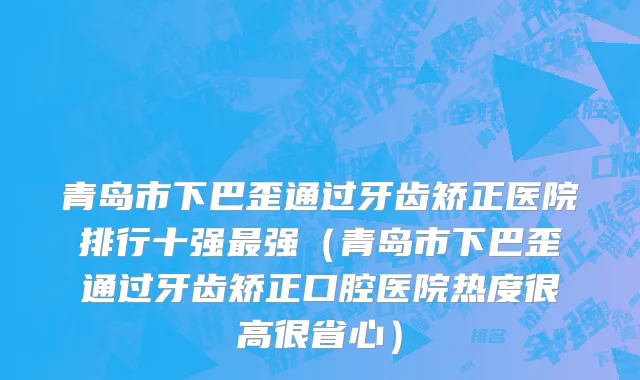 青岛市下巴歪通过牙齿矫正医院排行十强最强（青岛市下巴歪通过牙齿矫正口腔医院热度很高很省心）