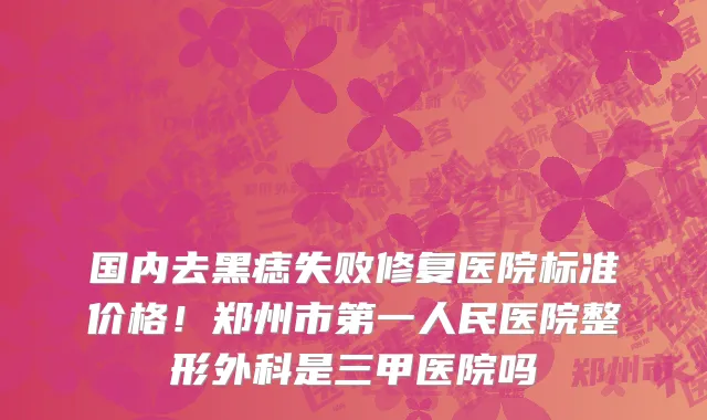 国内去黑痣失败修复医院标准价格!郑州市第一人民医院整形外科是三甲医院吗