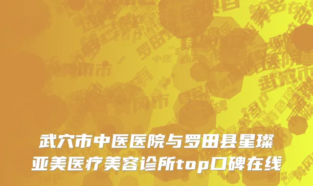 武穴市中医医院与罗田县星璨亚美医疗美容诊所top口碑在线