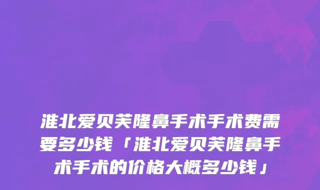 淮北爱贝芙隆鼻手术手术费需要多少钱「淮北爱贝芙隆鼻手术手术的价格大概多少钱」
