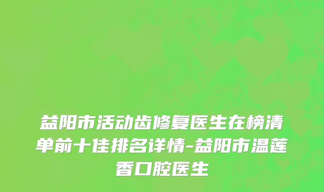 益阳市活动齿修复医生在榜清单前十佳排名详情-益阳市温莲香口腔医生