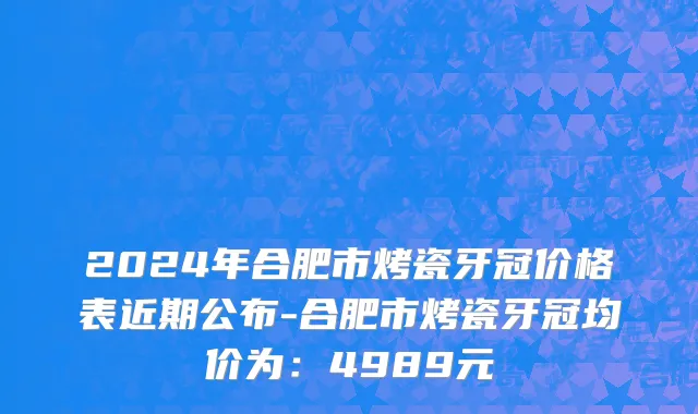 2024年合肥市烤瓷牙冠价格表近期公布-合肥市烤瓷牙冠均价为：4989元