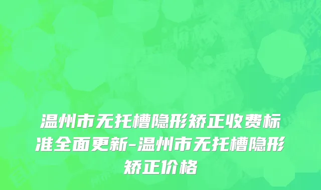 温州市无托槽隐形矫正收费标准全面更新-温州市无托槽隐形矫正价格
