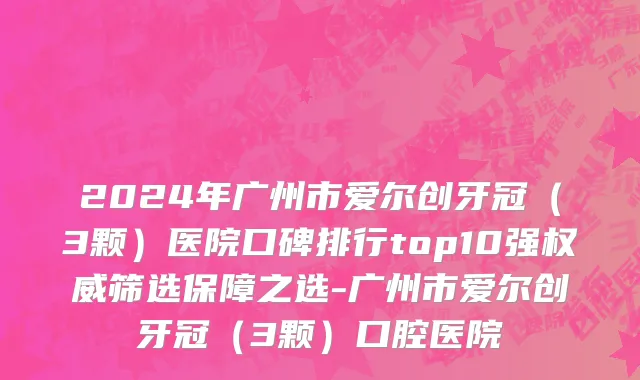 2024年广州市爱尔创牙冠（3颗）医院口碑排行top10强权威筛选保障之选-广州市爱尔创牙冠（3颗）口腔医院
