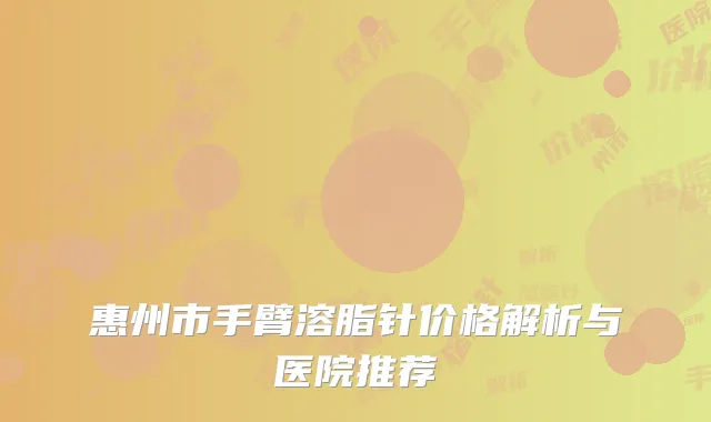 惠州市手臂溶脂针价格解析与医院推荐