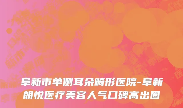 阜新市单侧耳朵畸形医院-阜新朗悦医疗美容人气口碑高出圈