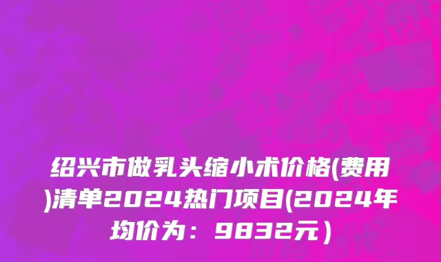 绍兴市做乳头缩小术价格(费用)清单2024热门项目(2024年均价为：9832元）