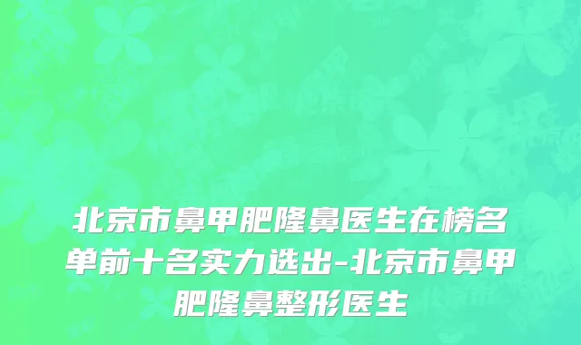 北京市鼻甲肥隆鼻医生在榜名单前十名实力选出-北京市鼻甲肥隆鼻整形医生
