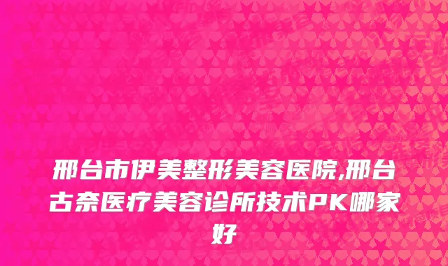 邢台市伊美整形美容医院,邢台古奈医疗美容诊所技术PK哪家好