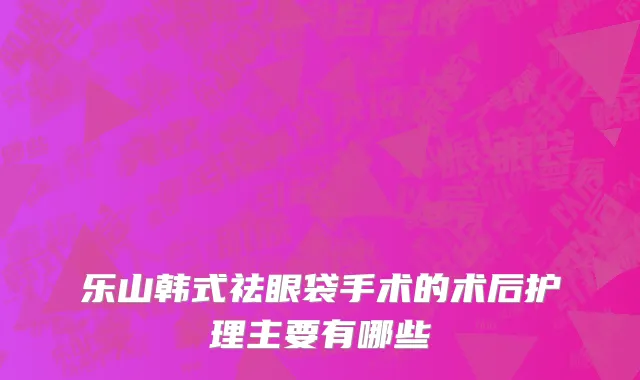 乐山韩式祛眼袋手术的术后护理主要有哪些