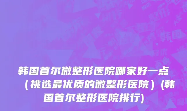 韩国首尔微整形医院哪家好一点（挑选最优质的微整形医院）(韩国首尔整形医院排行)