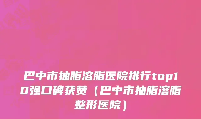 巴中市抽脂溶脂医院排行top10强口碑获赞（巴中市抽脂溶脂整形医院）