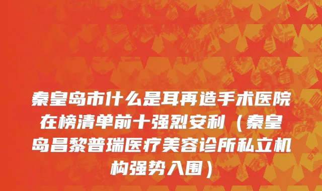 秦皇岛市什么是耳再造手术医院在榜清单前十强烈安利（秦皇岛昌黎普瑞医疗美容诊所私立机构强势入围）