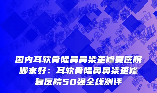 国内耳软骨隆鼻鼻梁歪修复医院哪家好：耳软骨隆鼻鼻梁歪修复医院50强全线测评