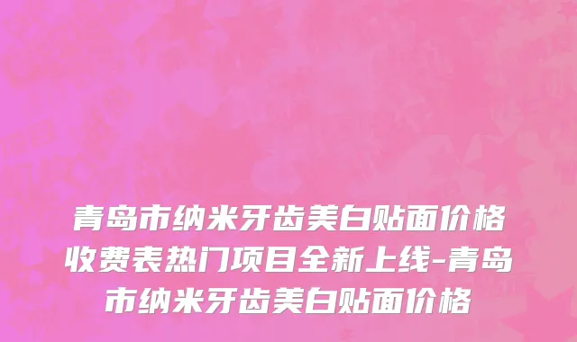 青岛市纳米牙齿美白贴面价格收费表热门项目全新上线-青岛市纳米牙齿美白贴面价格