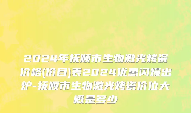 2024年抚顺市生物激光烤瓷价格(价目)表2024优惠闪爆出炉-抚顺市生物激光烤瓷价位大概是多少