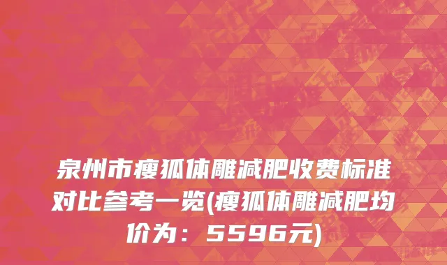泉州市瘦狐体雕减肥收费标准对比参考一览(瘦狐体雕减肥均价为：5596元)